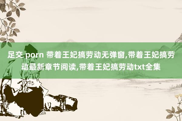 足交 porn 带着王妃搞劳动无弹窗，带着王妃搞劳动最新章节阅读，带着王妃搞劳动txt全集