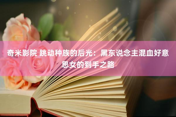 奇米影院 跳动种族的后光：黑东说念主混血好意思女的到手之路