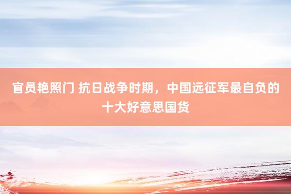 官员艳照门 抗日战争时期，中国远征军最自负的十大好意思国货
