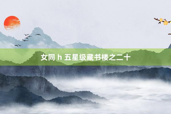 女同 h 五星级藏书楼之二十
