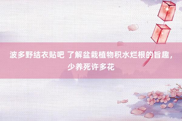 波多野结衣贴吧 了解盆栽植物积水烂根的旨趣，少养死许多花
