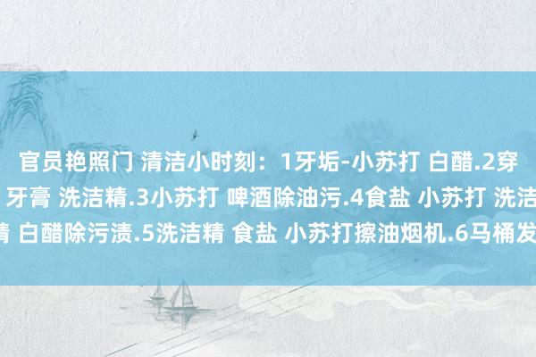 官员艳照门 清洁小时刻：1牙垢-小苏打 白醋.2穿戴油渍，食盐 小苏打 牙膏 洗洁精.3小苏打 啤酒除油污.4食盐 小苏打 洗洁精 白醋除污渍.5洗洁精 食盐 小苏打擦油烟机.6马桶发霉变黑-洗洁精 白酒 小苏打