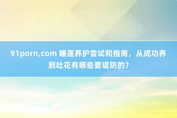 91porn，com 睡莲养护尝试和指南，从成功养到吐花有哪些要堤防的？