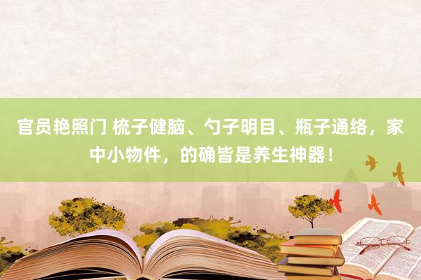 官员艳照门 梳子健脑、勺子明目、瓶子通络，家中小物件，的确皆是养生神器！