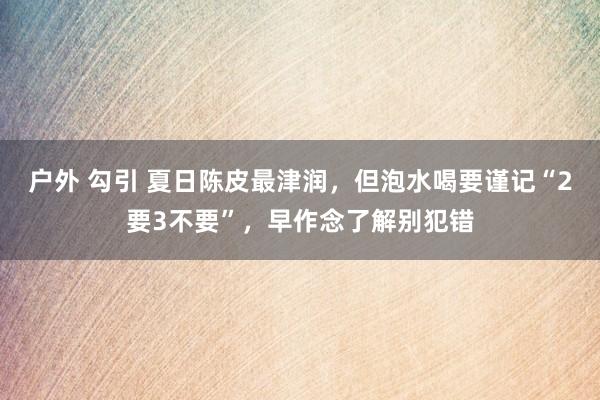 户外 勾引 夏日陈皮最津润，但泡水喝要谨记“2要3不要”，早作念了解别犯错