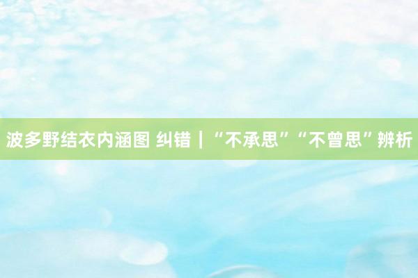 波多野结衣内涵图 纠错｜“不承思”“不曾思”辨析