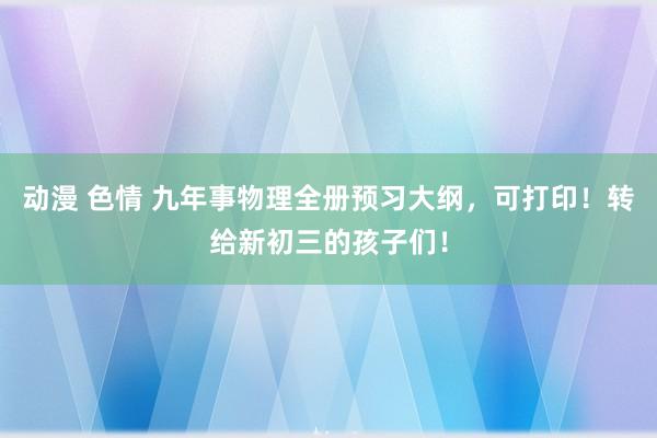 动漫 色情 九年事物理全册预习大纲，可打印！转给新初三的孩子们！