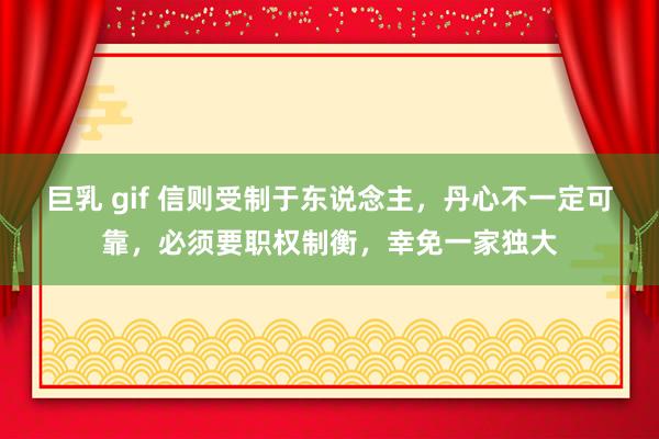 巨乳 gif 信则受制于东说念主，丹心不一定可靠，必须要职权制衡，幸免一家独大