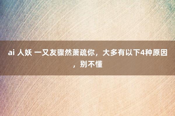 ai 人妖 一又友骤然萧疏你，大多有以下4种原因，别不懂