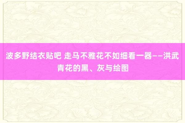 波多野结衣贴吧 走马不雅花不如细看一器——洪武青花的黑、灰与绘图