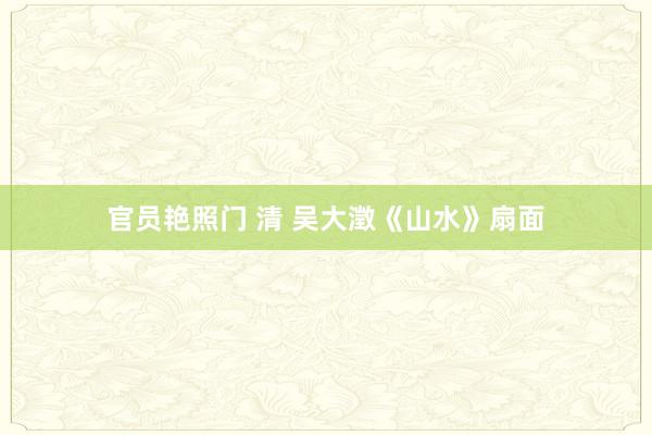 官员艳照门 清 吴大澂《山水》扇面
