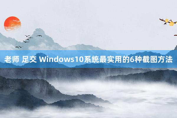 老师 足交 Windows10系统最实用的6种截图方法