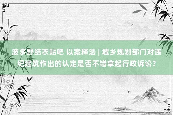 波多野结衣贴吧 以案释法 | 城乡规划部门对违纪建筑作出的认定是否不错拿起行政诉讼？