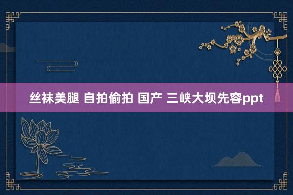 丝袜美腿 自拍偷拍 国产 三峡大坝先容ppt