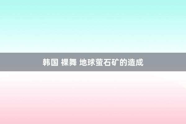 韩国 裸舞 地球萤石矿的造成