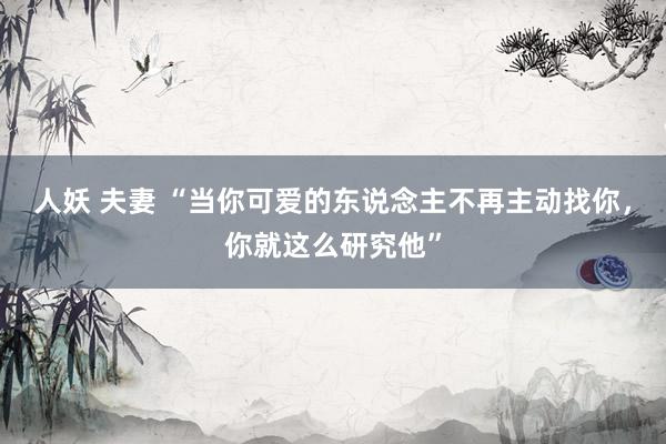 人妖 夫妻 “当你可爱的东说念主不再主动找你，你就这么研究他”