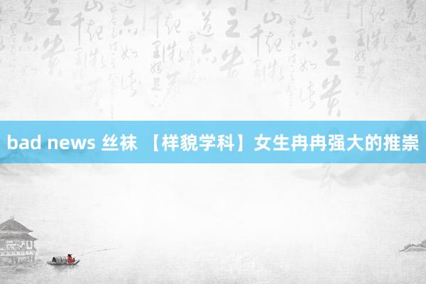 bad news 丝袜 【样貌学科】女生冉冉强大的推崇