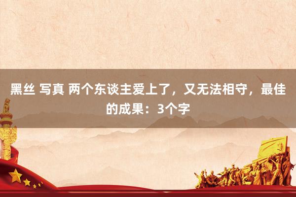 黑丝 写真 两个东谈主爱上了，又无法相守，最佳的成果：3个字
