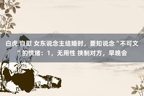 白虎 自慰 女东说念主结婚时，要知说念“不可文”的情绪：1，无用性 挟制对方，早晚会