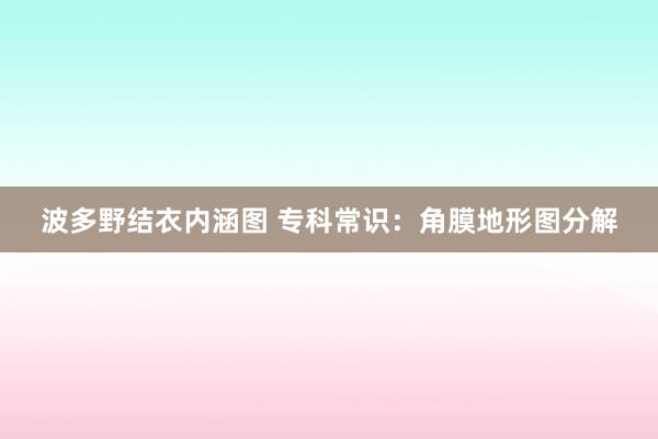 波多野结衣内涵图 专科常识：角膜地形图分解