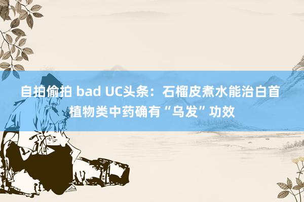 自拍偷拍 bad UC头条：石榴皮煮水能治白首 植物类中药确有“乌发”功效