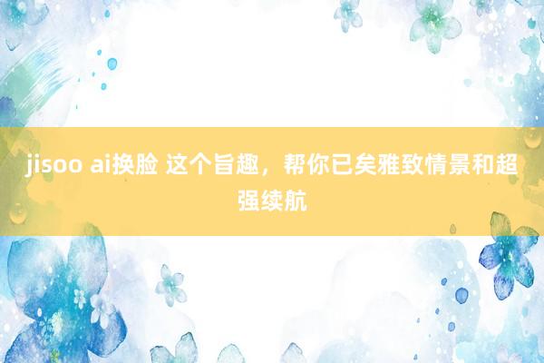 jisoo ai换脸 这个旨趣，帮你已矣雅致情景和超强续航