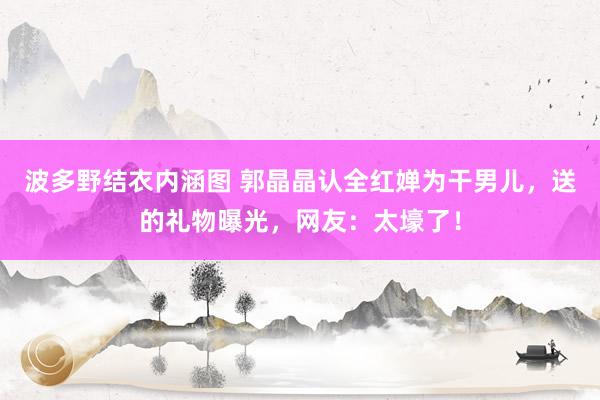 波多野结衣内涵图 郭晶晶认全红婵为干男儿，送的礼物曝光，网友：太壕了！