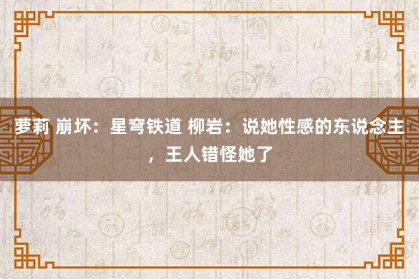 萝莉 崩坏：星穹铁道 柳岩：说她性感的东说念主，王人错怪她了