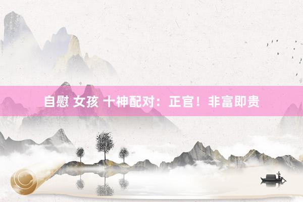 自慰 女孩 十神配对：正官！非富即贵