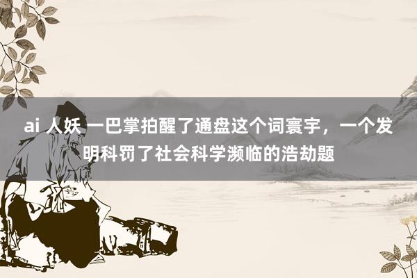 ai 人妖 一巴掌拍醒了通盘这个词寰宇，一个发明科罚了社会科学濒临的浩劫题