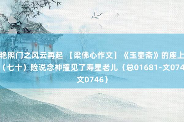 艳照门之风云再起 【梁佛心作文】《玉壶斋》的座上客（七十）险说念神撞见了寿星老儿（总01681-文0746）