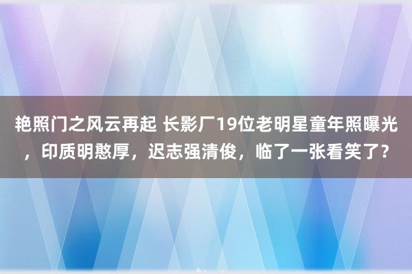 艳照门之风云再起 长影厂19位老明星童年照曝光，印质明憨厚，迟志强清俊，临了一张看笑了？