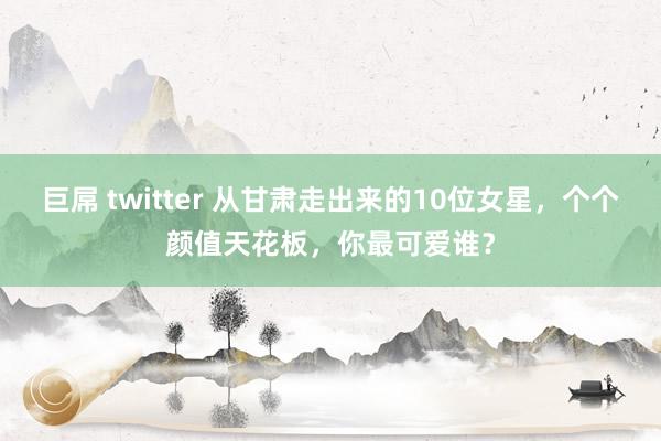 巨屌 twitter 从甘肃走出来的10位女星，个个颜值天花板，你最可爱谁？