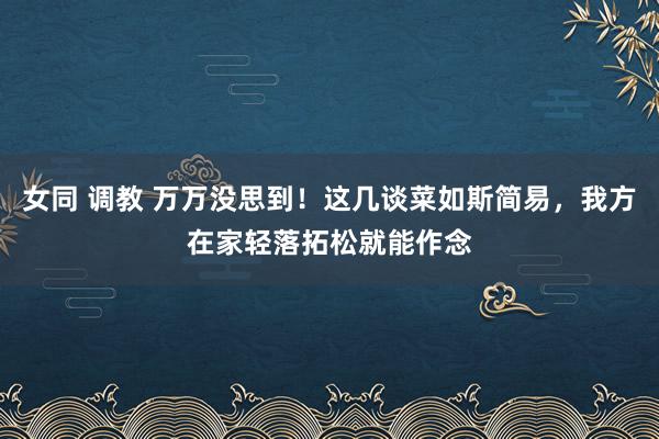 女同 调教 万万没思到！这几谈菜如斯简易，我方在家轻落拓松就能作念