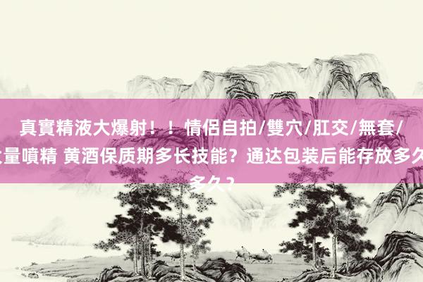 真實精液大爆射！！情侶自拍/雙穴/肛交/無套/大量噴精 黄酒保质期多长技能？通达包装后能存放多久？
