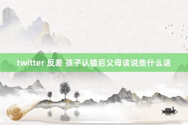 twitter 反差 孩子认错后父母该说些什么话