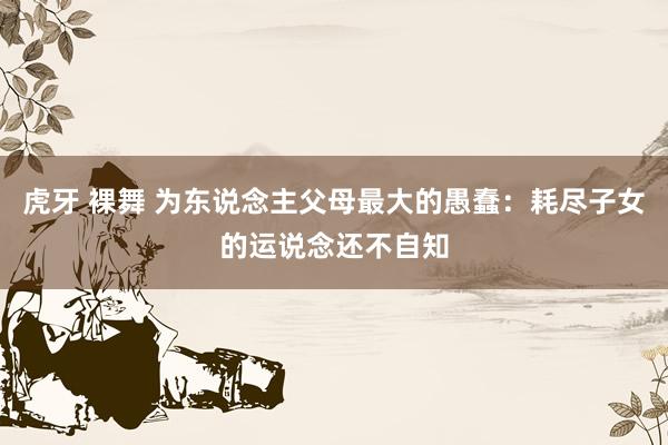 虎牙 裸舞 为东说念主父母最大的愚蠢：耗尽子女的运说念还不自知