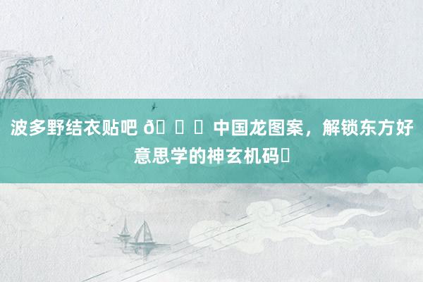波多野结衣贴吧 🐉中国龙图案，解锁东方好意思学的神玄机码✨