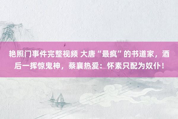艳照门事件完整视频 大唐“最疯”的书道家，酒后一挥惊鬼神，蔡襄热爱：怀素只配为奴仆！