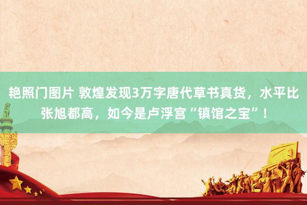 艳照门图片 敦煌发现3万字唐代草书真货，水平比张旭都高，如今是卢浮宫“镇馆之宝”！