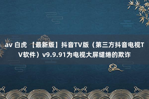 av 白虎 【最新版】抖音TV版（第三方抖音电视TV软件）v9.9.91为电视大屏缱绻的欺诈