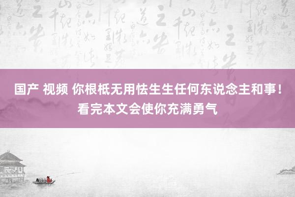 国产 视频 你根柢无用怯生生任何东说念主和事！看完本文会使你充满勇气