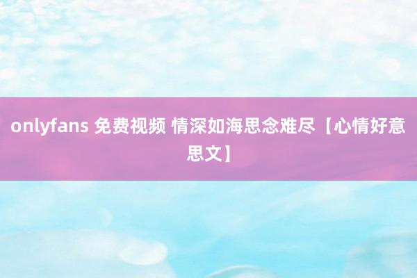 onlyfans 免费视频 情深如海思念难尽【心情好意思文】