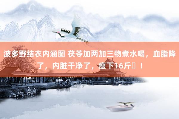 波多野结衣内涵图 茯苓加两加三物煮水喝，血脂降了，内脏干净了，瘦下16斤​！