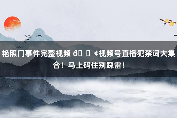 艳照门事件完整视频 📢视频号直播犯禁词大集合！马上码住别踩雷！