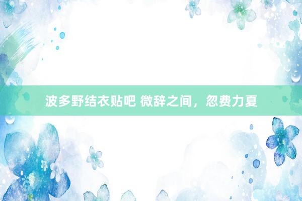波多野结衣贴吧 微辞之间,忽费力夏